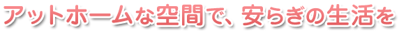 アットホームな空間で、安らぎの生活を